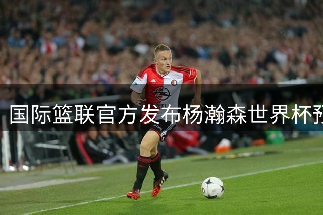 国际篮联官方发布杨瀚森世界杯预选赛高光集锦